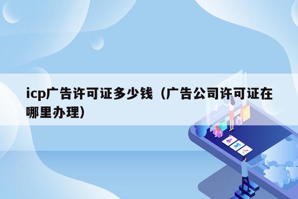 icp广告许可证多少钱（广告公司许可证在哪里办理）