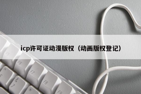 icp许可证动漫版权（动画版权登记）