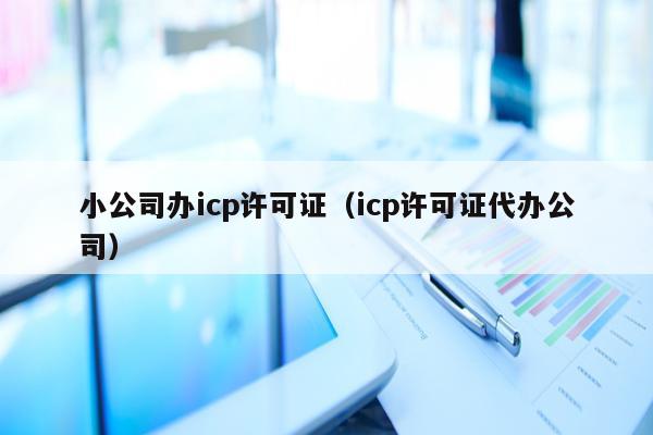 小公司办icp许可证（icp许可证代办公司）