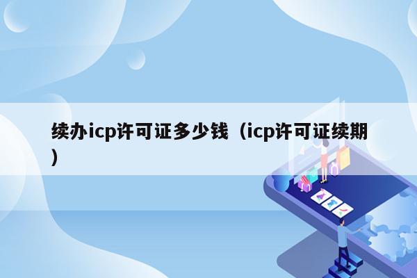 续办icp许可证多少钱（icp许可证续期）
