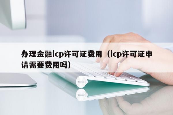 办理金融icp许可证费用（icp许可证申请需要费用吗）