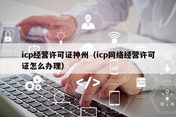 icp经营许可证神州（icp网络经营许可证怎么办理）