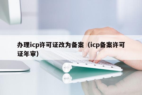 办理icp许可证改为备案（icp备案许可证年审）