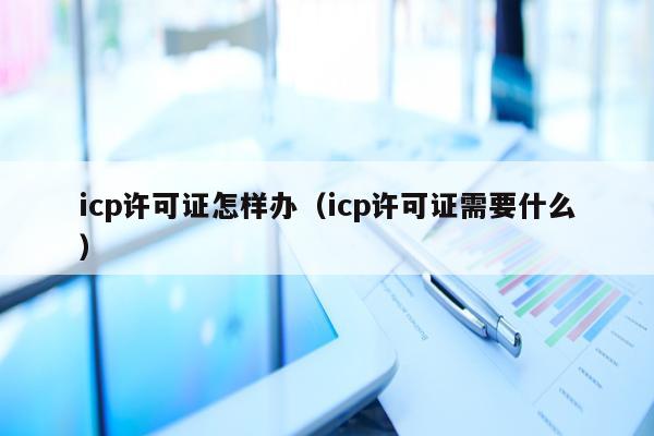 icp许可证怎样办（icp许可证需要什么）