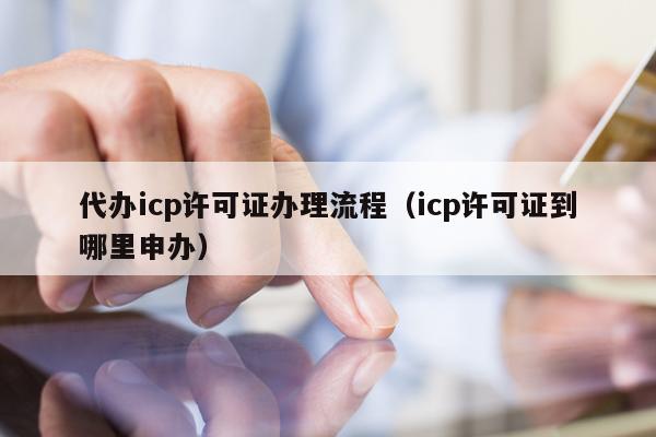 代办icp许可证办理流程（icp许可证到哪里申办）