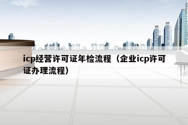 icp经营许可证年检流程（企业icp许可证办理流程）