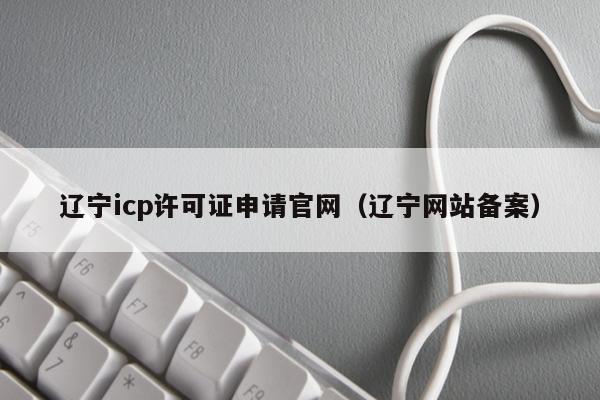 辽宁icp许可证申请官网（辽宁网站备案）