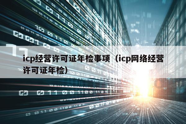 icp经营许可证年检事项（icp网络经营许可证年检）