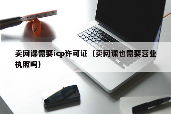 卖网课需要icp许可证（卖网课也需要营业执照吗）