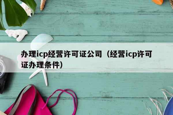 办理icp经营许可证公司（经营icp许可证办理条件）