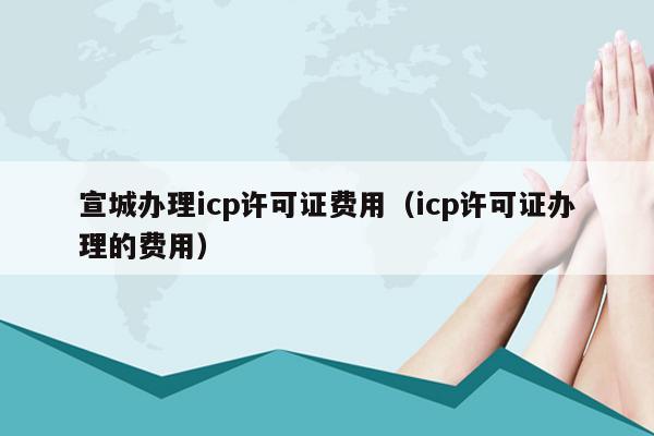宣城办理icp许可证费用（icp许可证办理的费用）