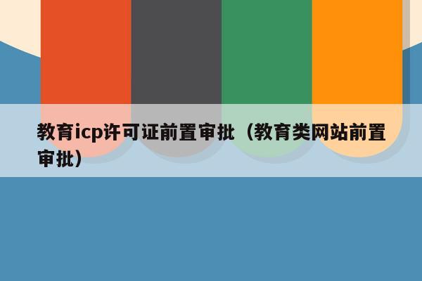 教育icp许可证前置审批（教育类网站前置审批）