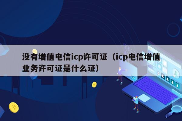 没有增值电信icp许可证（icp电信增值业务许可证是什么证）