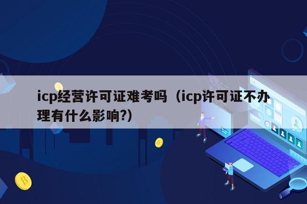 icp经营许可证难考吗（icp许可证不办理有什么影响?）