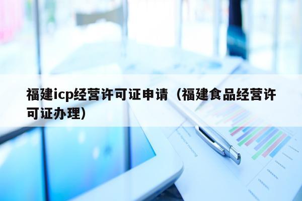 福建icp经营许可证申请（福建食品经营许可证办理）
