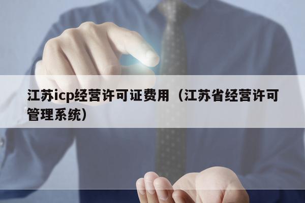 江苏icp经营许可证费用（江苏省经营许可管理系统）