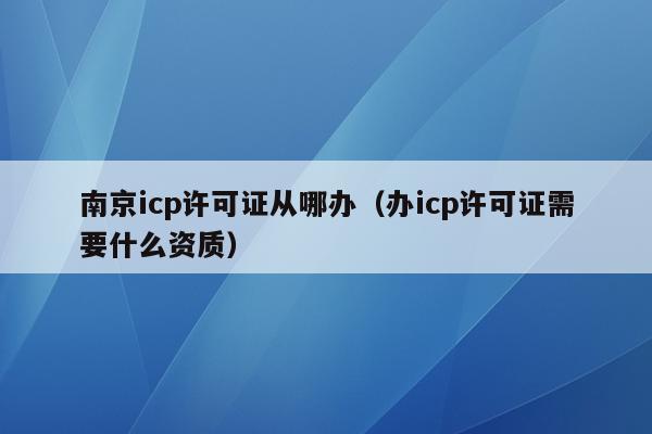 南京icp许可证从哪办（办icp许可证需要什么资质）