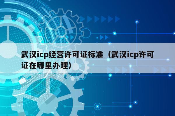 武汉icp经营许可证标准（武汉icp许可证在哪里办理）