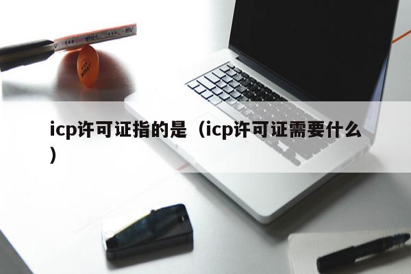 icp许可证指的是（icp许可证需要什么）