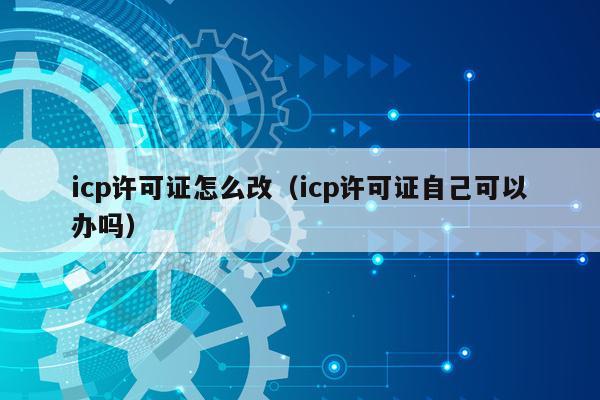 icp许可证怎么改（icp许可证自己可以办吗）