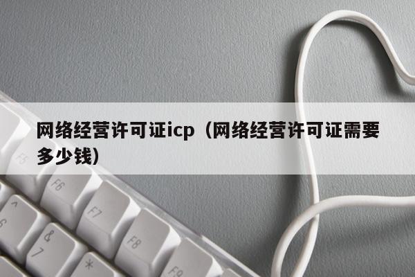 网络经营许可证icp（网络经营许可证需要多少钱）