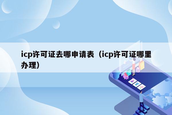 icp许可证去哪申请表（icp许可证哪里办理）