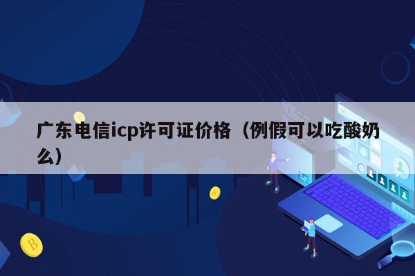 广东电信icp许可证价格（例假可以吃酸奶么）