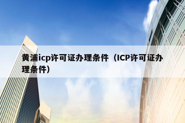 黄浦icp许可证办理条件（ICP许可证办理条件）