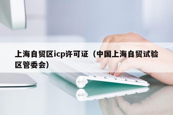 上海自贸区icp许可证（中国上海自贸试验区管委会）
