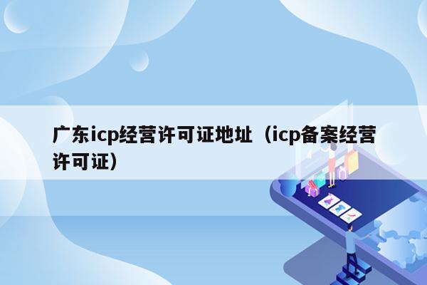 广东icp经营许可证地址（icp备案经营许可证）