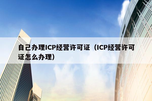 自己办理ICP经营许可证（ICP经营许可证怎么办理）