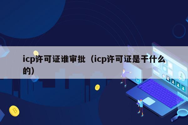 icp许可证谁审批（icp许可证是干什么的）