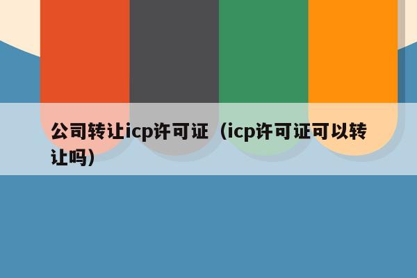 公司转让icp许可证（icp许可证可以转让吗）