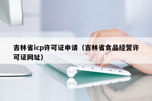 吉林省icp许可证申请（吉林省食品经营许可证网址）