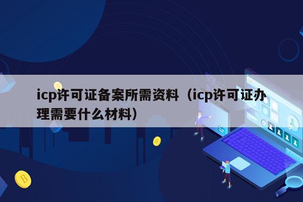 icp许可证备案所需资料（icp许可证办理需要什么材料）
