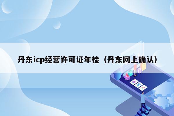 丹东icp经营许可证年检（丹东网上确认）