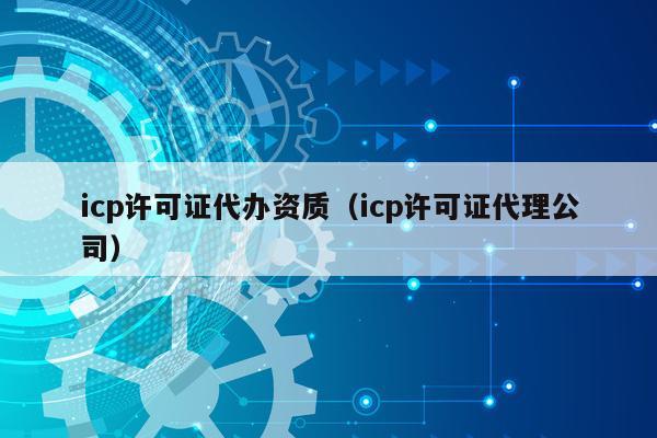 icp许可证代办资质（icp许可证代理公司）