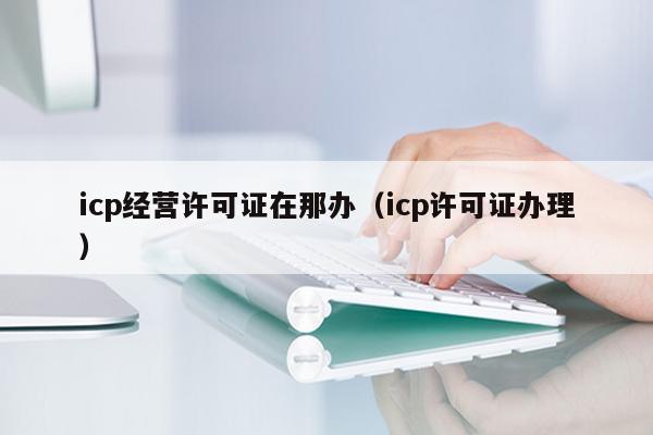 icp经营许可证在那办（icp许可证办理）