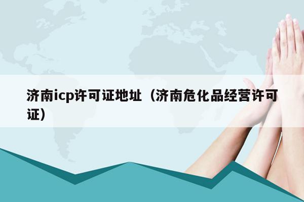 济南icp许可证地址（济南危化品经营许可证）