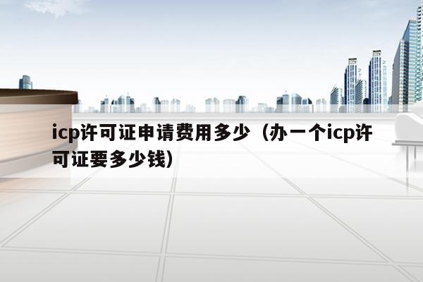 icp许可证申请费用多少（办一个icp许可证要多少钱）