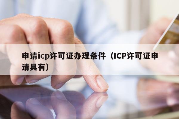 申请icp许可证办理条件（ICP许可证申请具有）