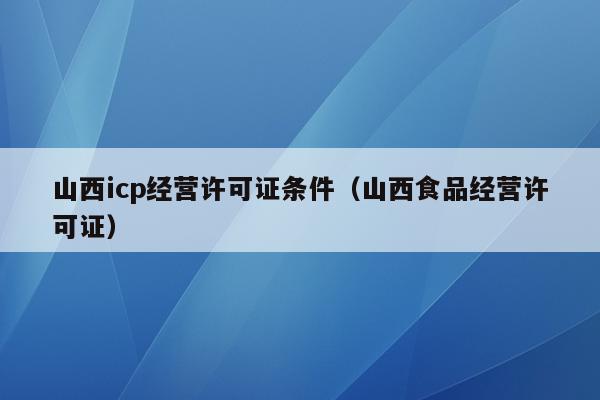 山西icp经营许可证条件（山西食品经营许可证）