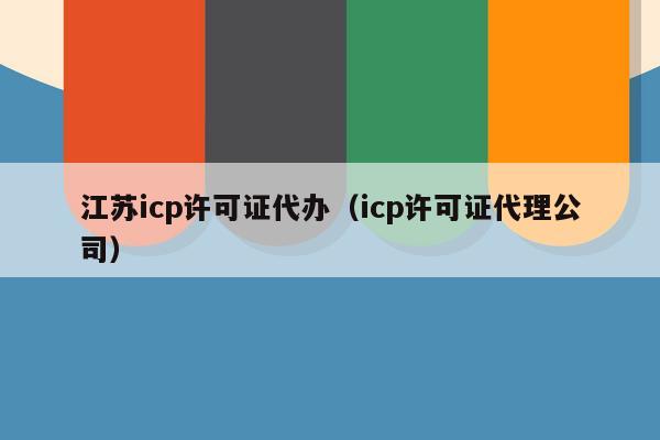 江苏icp许可证代办（icp许可证代理公司）