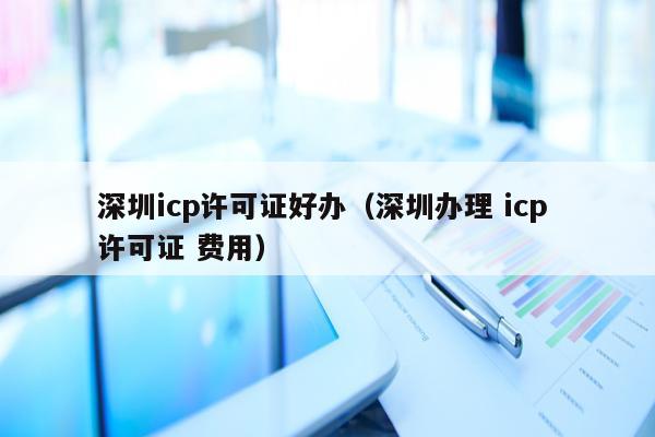 深圳icp许可证好办（深圳办理 icp 许可证 费用）