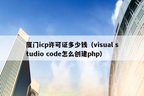 厦门icp许可证多少钱（visual studio code怎么创建php）