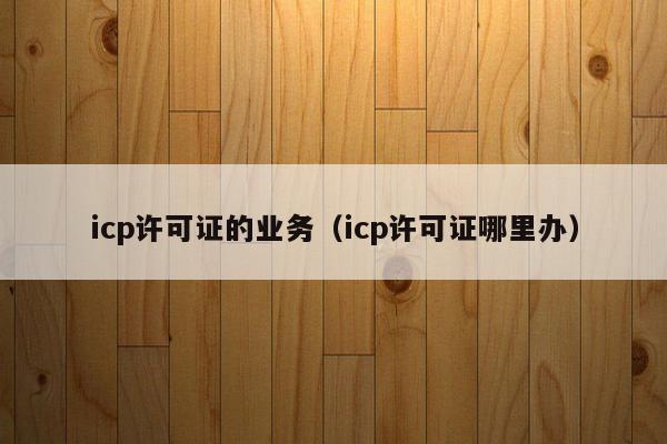 icp许可证的业务（icp许可证哪里办）