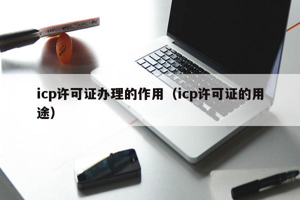 icp许可证办理的作用（icp许可证的用途）
