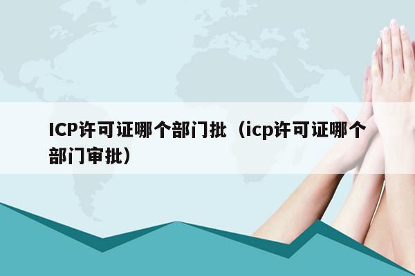 ICP许可证哪个部门批（icp许可证哪个部门审批）
