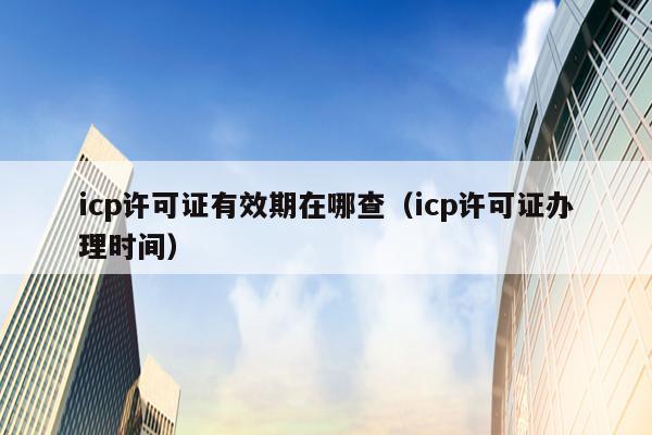 icp许可证有效期在哪查（icp许可证办理时间）