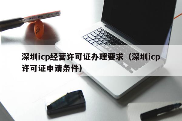 深圳icp经营许可证办理要求（深圳icp许可证申请条件）
